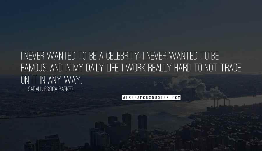 Sarah Jessica Parker Quotes: I never wanted to be a celebrity; I never wanted to be famous. And in my daily life, I work really hard to not trade on it in any way.