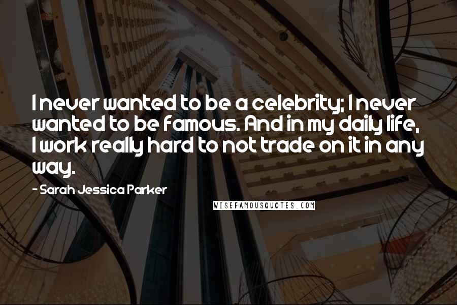 Sarah Jessica Parker Quotes: I never wanted to be a celebrity; I never wanted to be famous. And in my daily life, I work really hard to not trade on it in any way.