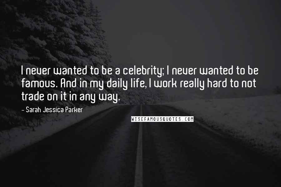 Sarah Jessica Parker Quotes: I never wanted to be a celebrity; I never wanted to be famous. And in my daily life, I work really hard to not trade on it in any way.