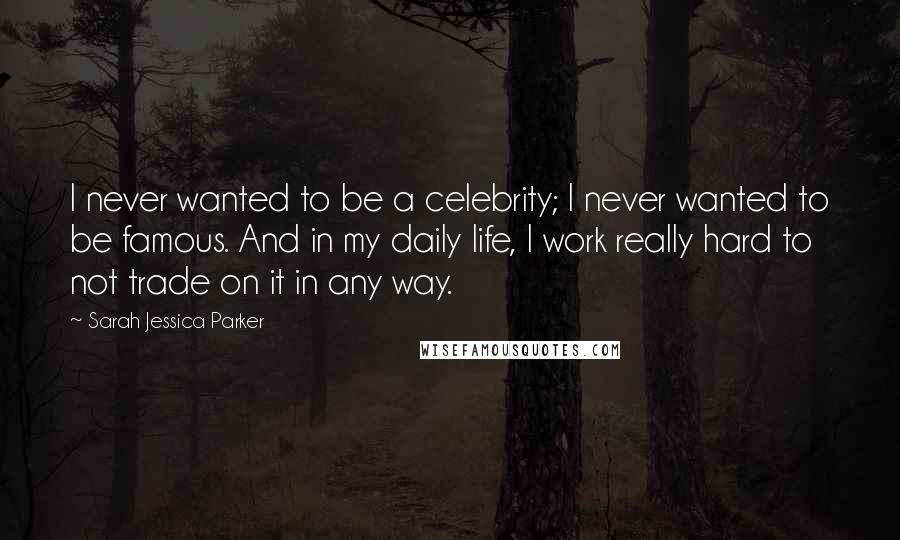 Sarah Jessica Parker Quotes: I never wanted to be a celebrity; I never wanted to be famous. And in my daily life, I work really hard to not trade on it in any way.