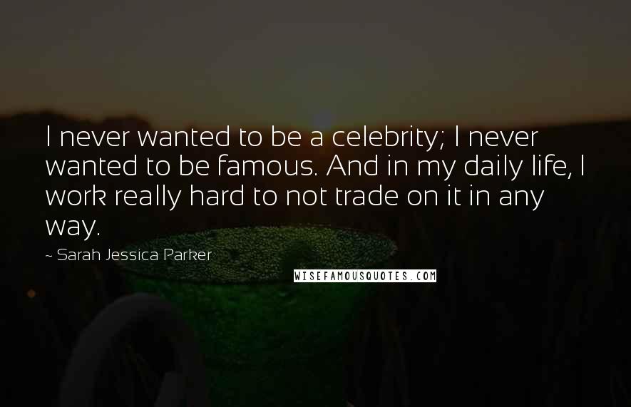 Sarah Jessica Parker Quotes: I never wanted to be a celebrity; I never wanted to be famous. And in my daily life, I work really hard to not trade on it in any way.