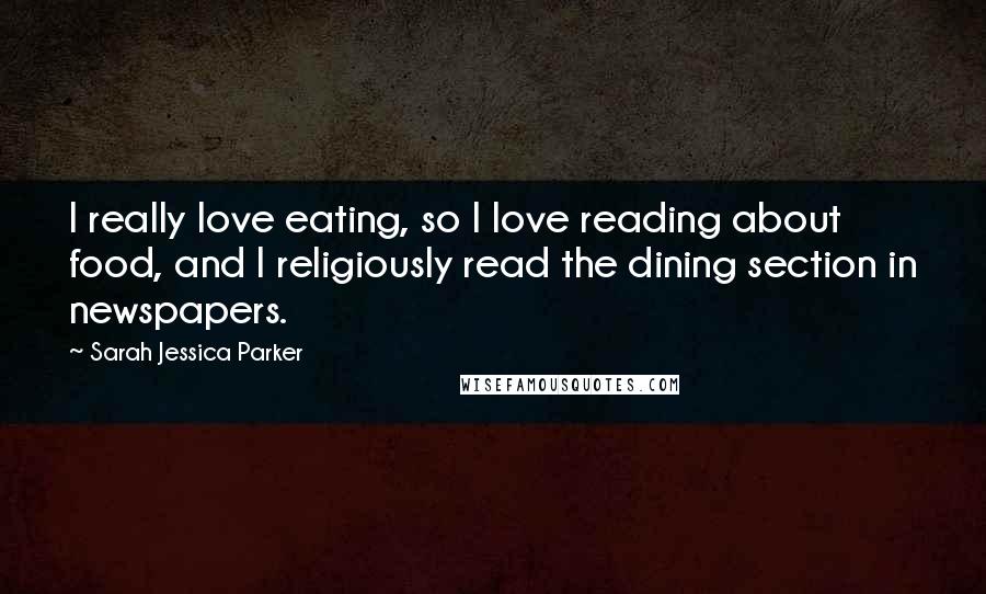 Sarah Jessica Parker Quotes: I really love eating, so I love reading about food, and I religiously read the dining section in newspapers.