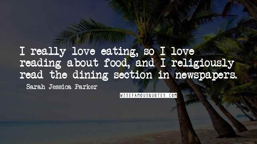 Sarah Jessica Parker Quotes: I really love eating, so I love reading about food, and I religiously read the dining section in newspapers.