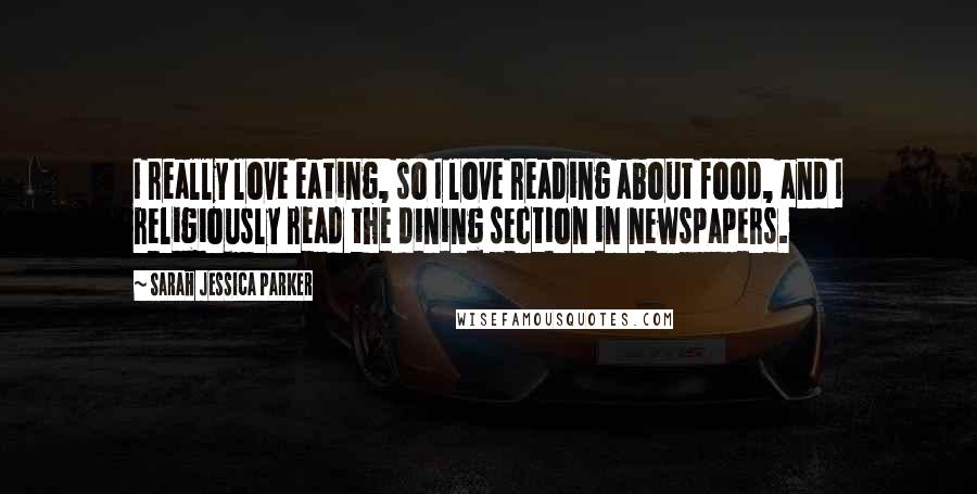 Sarah Jessica Parker Quotes: I really love eating, so I love reading about food, and I religiously read the dining section in newspapers.