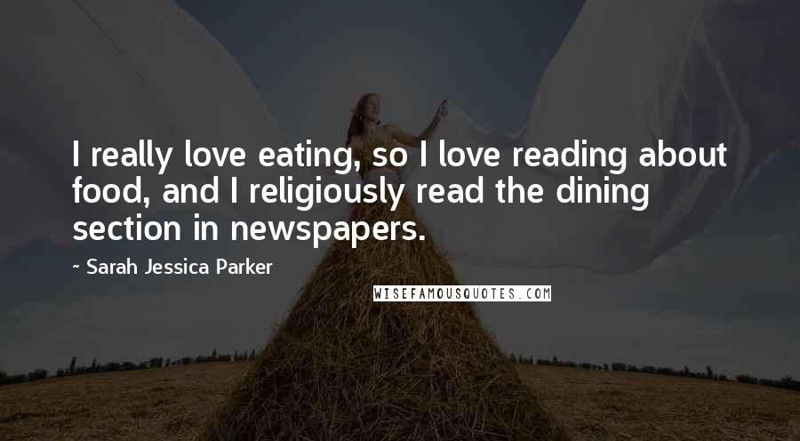 Sarah Jessica Parker Quotes: I really love eating, so I love reading about food, and I religiously read the dining section in newspapers.