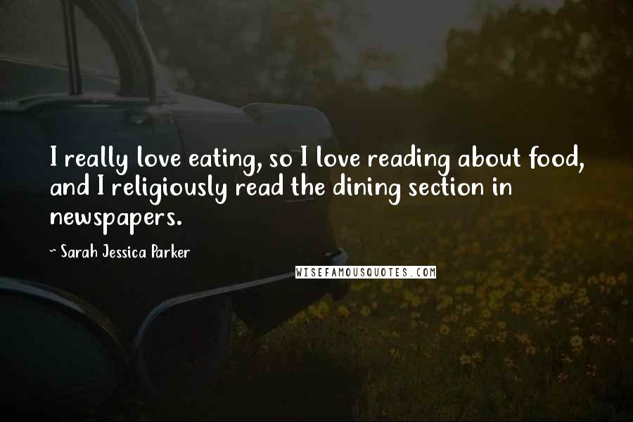 Sarah Jessica Parker Quotes: I really love eating, so I love reading about food, and I religiously read the dining section in newspapers.