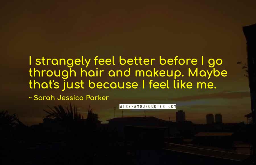 Sarah Jessica Parker Quotes: I strangely feel better before I go through hair and makeup. Maybe that's just because I feel like me.