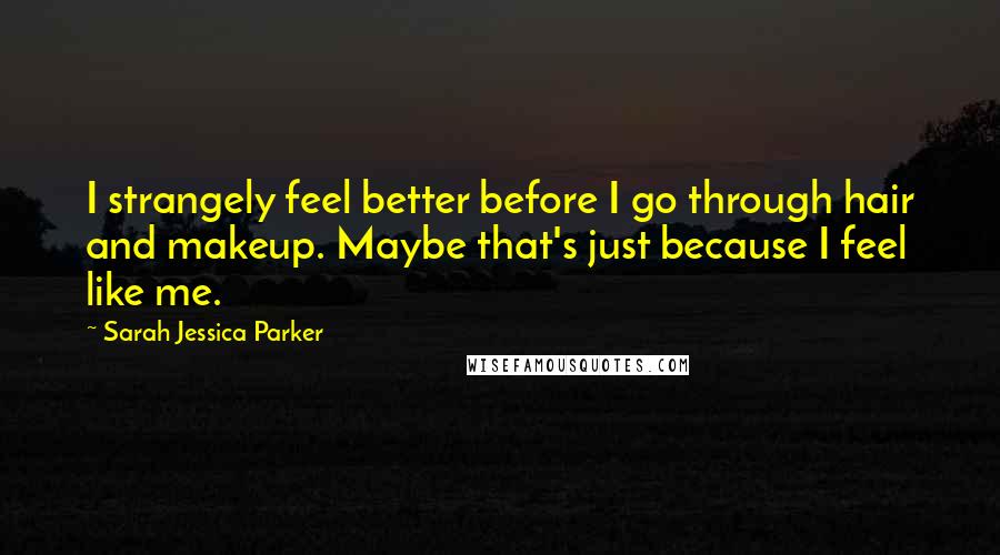 Sarah Jessica Parker Quotes: I strangely feel better before I go through hair and makeup. Maybe that's just because I feel like me.