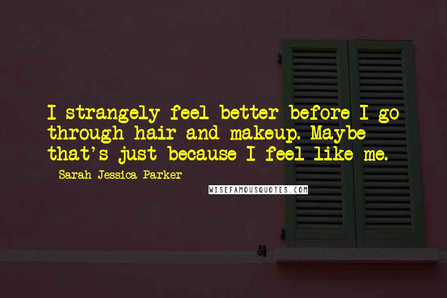 Sarah Jessica Parker Quotes: I strangely feel better before I go through hair and makeup. Maybe that's just because I feel like me.