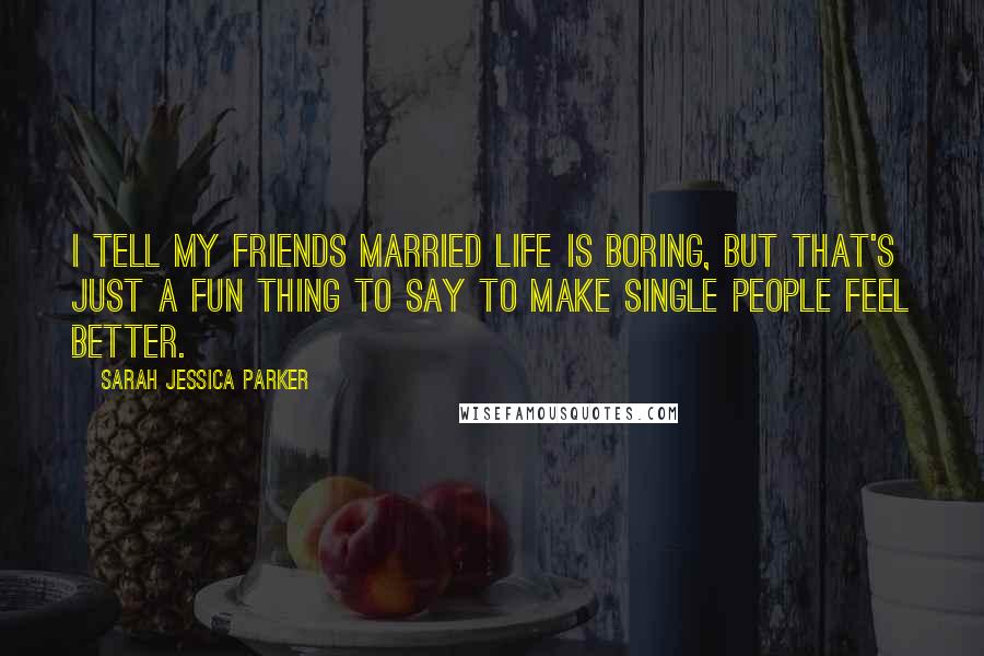 Sarah Jessica Parker Quotes: I tell my friends married life is boring, but that's just a fun thing to say to make single people feel better.