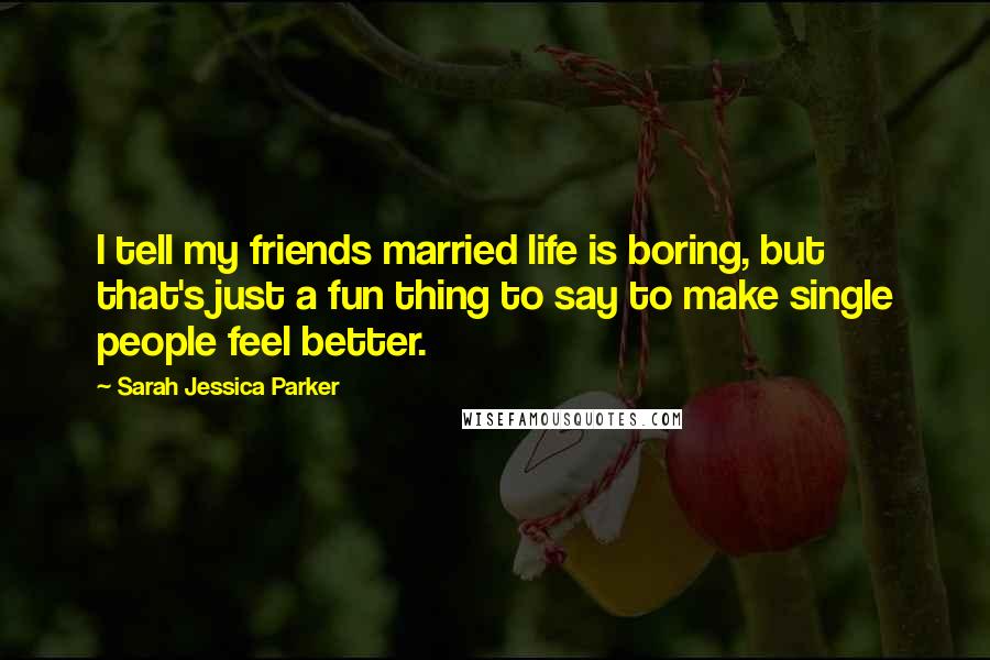 Sarah Jessica Parker Quotes: I tell my friends married life is boring, but that's just a fun thing to say to make single people feel better.