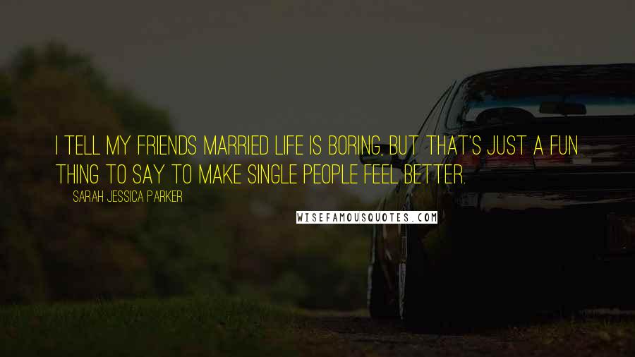 Sarah Jessica Parker Quotes: I tell my friends married life is boring, but that's just a fun thing to say to make single people feel better.