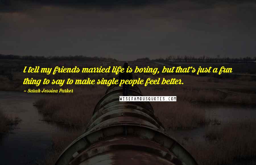 Sarah Jessica Parker Quotes: I tell my friends married life is boring, but that's just a fun thing to say to make single people feel better.