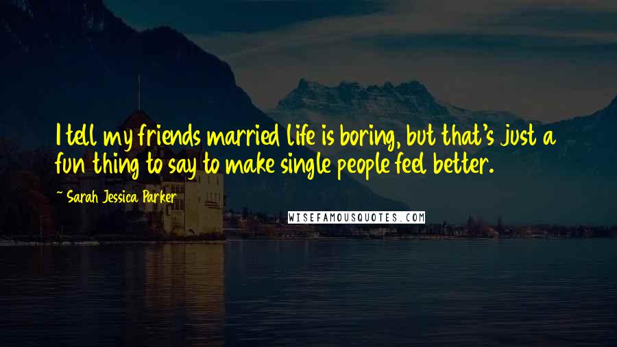 Sarah Jessica Parker Quotes: I tell my friends married life is boring, but that's just a fun thing to say to make single people feel better.