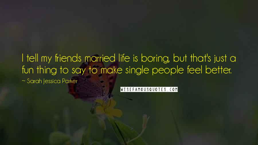 Sarah Jessica Parker Quotes: I tell my friends married life is boring, but that's just a fun thing to say to make single people feel better.