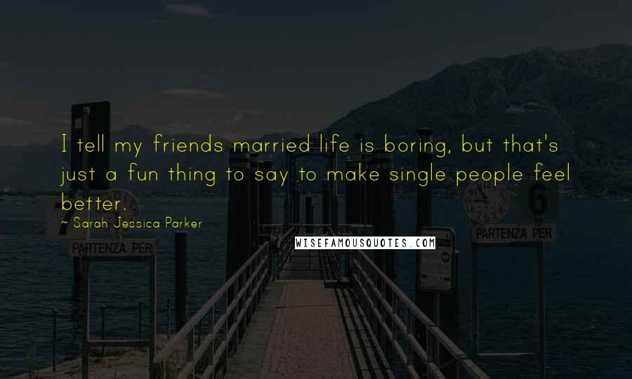 Sarah Jessica Parker Quotes: I tell my friends married life is boring, but that's just a fun thing to say to make single people feel better.