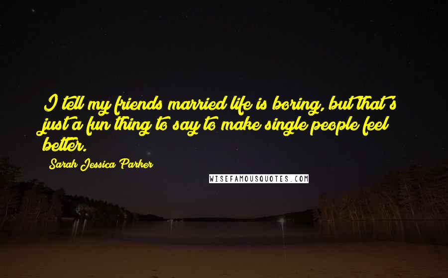 Sarah Jessica Parker Quotes: I tell my friends married life is boring, but that's just a fun thing to say to make single people feel better.