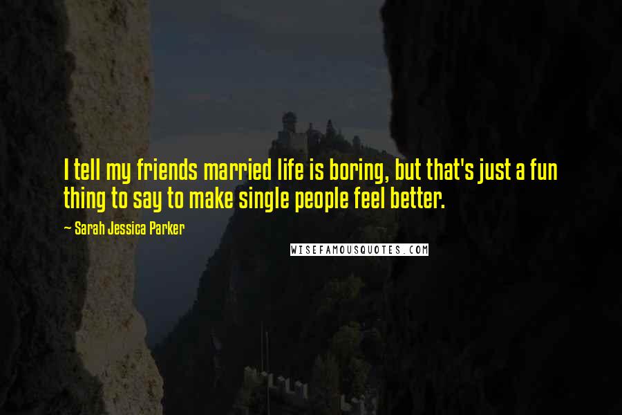 Sarah Jessica Parker Quotes: I tell my friends married life is boring, but that's just a fun thing to say to make single people feel better.