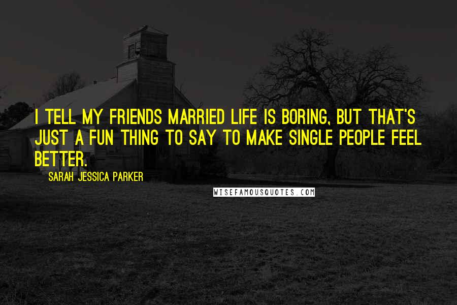 Sarah Jessica Parker Quotes: I tell my friends married life is boring, but that's just a fun thing to say to make single people feel better.
