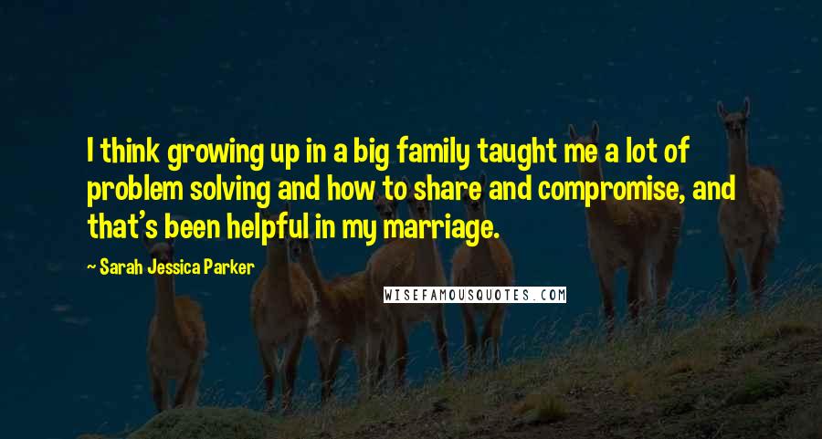 Sarah Jessica Parker Quotes: I think growing up in a big family taught me a lot of problem solving and how to share and compromise, and that's been helpful in my marriage.