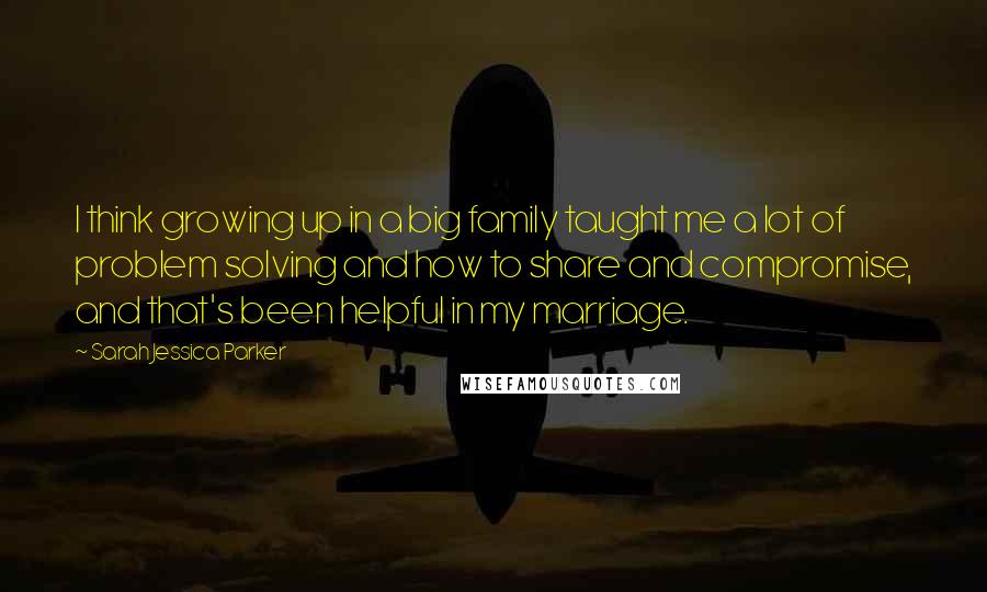 Sarah Jessica Parker Quotes: I think growing up in a big family taught me a lot of problem solving and how to share and compromise, and that's been helpful in my marriage.