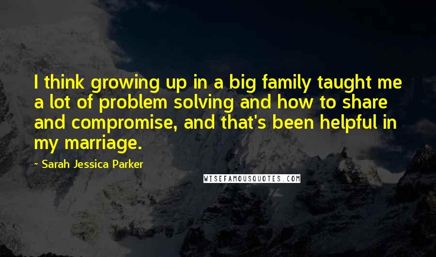 Sarah Jessica Parker Quotes: I think growing up in a big family taught me a lot of problem solving and how to share and compromise, and that's been helpful in my marriage.