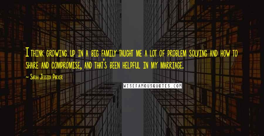 Sarah Jessica Parker Quotes: I think growing up in a big family taught me a lot of problem solving and how to share and compromise, and that's been helpful in my marriage.