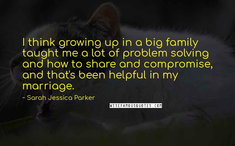 Sarah Jessica Parker Quotes: I think growing up in a big family taught me a lot of problem solving and how to share and compromise, and that's been helpful in my marriage.
