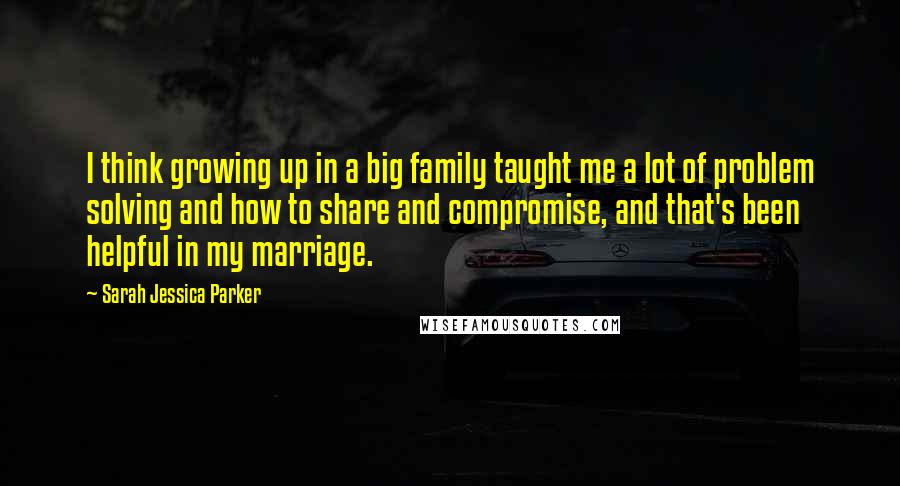 Sarah Jessica Parker Quotes: I think growing up in a big family taught me a lot of problem solving and how to share and compromise, and that's been helpful in my marriage.