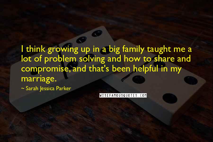 Sarah Jessica Parker Quotes: I think growing up in a big family taught me a lot of problem solving and how to share and compromise, and that's been helpful in my marriage.