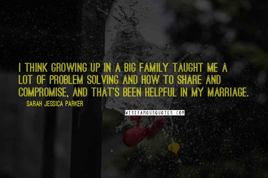 Sarah Jessica Parker Quotes: I think growing up in a big family taught me a lot of problem solving and how to share and compromise, and that's been helpful in my marriage.