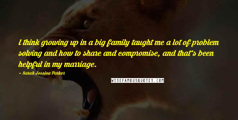 Sarah Jessica Parker Quotes: I think growing up in a big family taught me a lot of problem solving and how to share and compromise, and that's been helpful in my marriage.