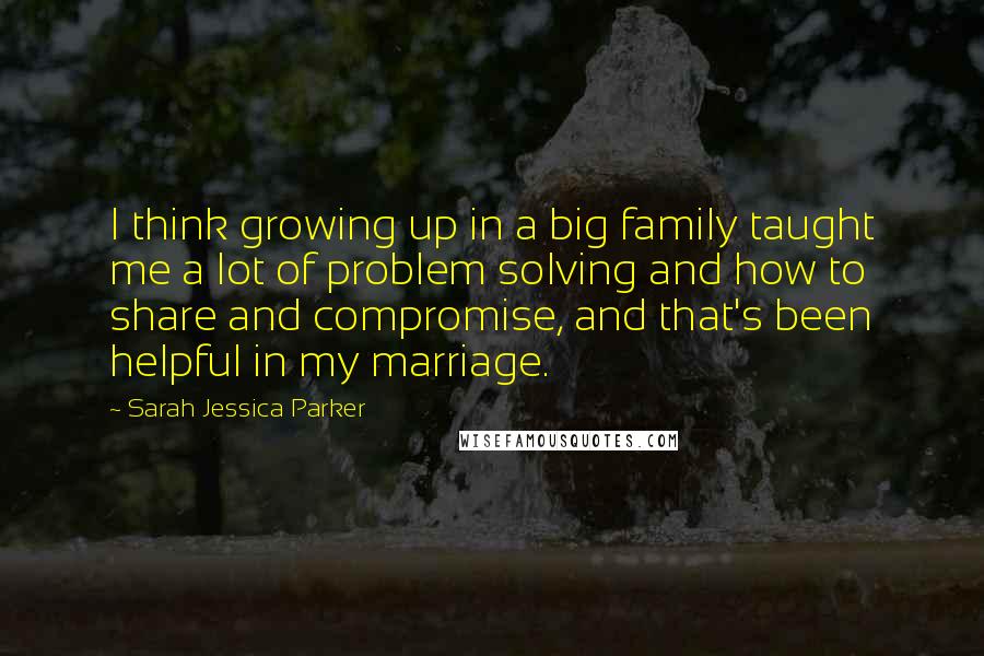 Sarah Jessica Parker Quotes: I think growing up in a big family taught me a lot of problem solving and how to share and compromise, and that's been helpful in my marriage.