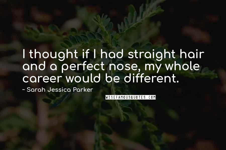 Sarah Jessica Parker Quotes: I thought if I had straight hair and a perfect nose, my whole career would be different.