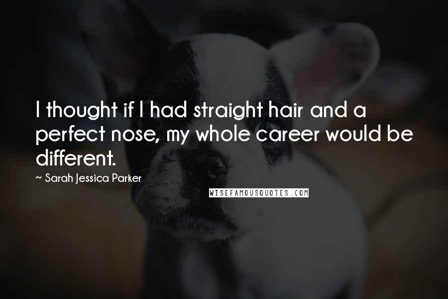 Sarah Jessica Parker Quotes: I thought if I had straight hair and a perfect nose, my whole career would be different.
