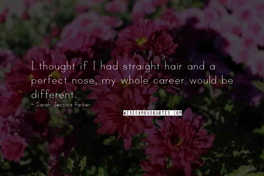 Sarah Jessica Parker Quotes: I thought if I had straight hair and a perfect nose, my whole career would be different.