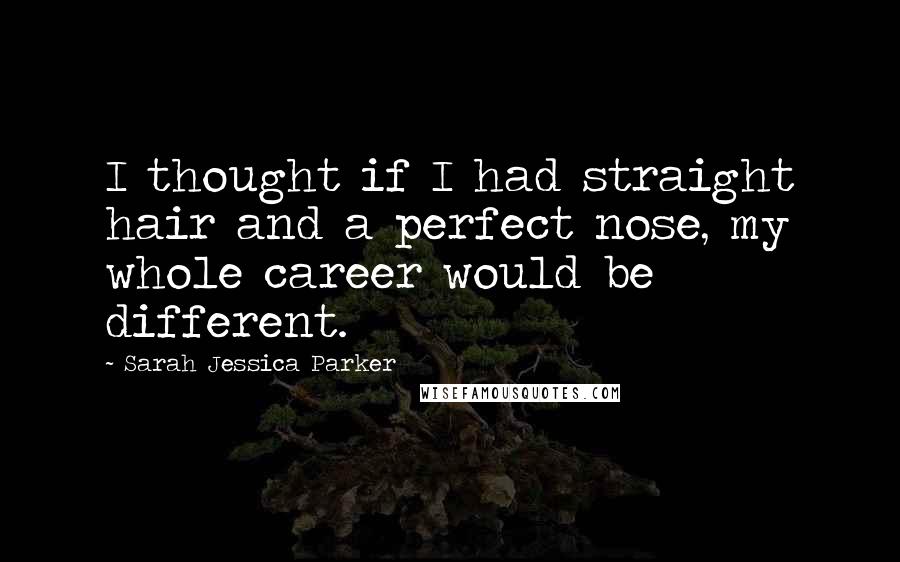 Sarah Jessica Parker Quotes: I thought if I had straight hair and a perfect nose, my whole career would be different.