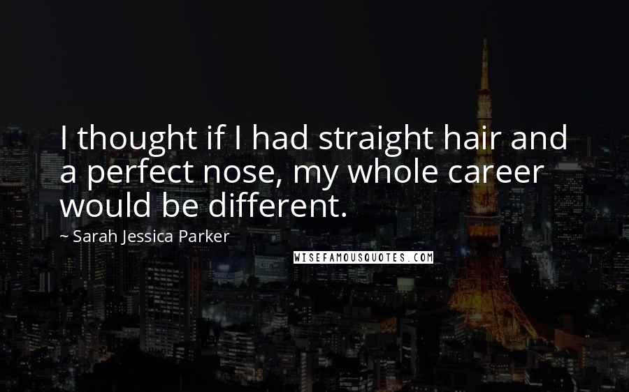 Sarah Jessica Parker Quotes: I thought if I had straight hair and a perfect nose, my whole career would be different.