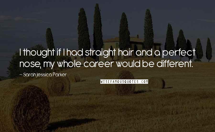Sarah Jessica Parker Quotes: I thought if I had straight hair and a perfect nose, my whole career would be different.