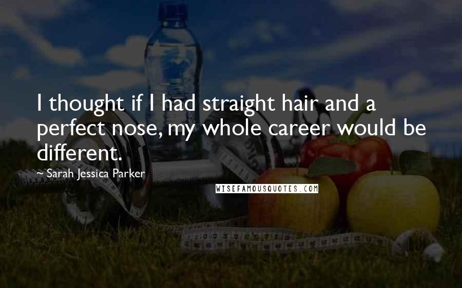 Sarah Jessica Parker Quotes: I thought if I had straight hair and a perfect nose, my whole career would be different.
