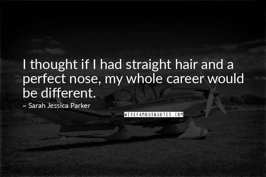 Sarah Jessica Parker Quotes: I thought if I had straight hair and a perfect nose, my whole career would be different.