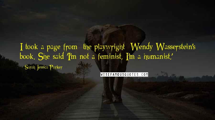 Sarah Jessica Parker Quotes: I took a page from [the playwright] Wendy Wasserstein's book. She said 'I'm not a feminist, I'm a humanist.'