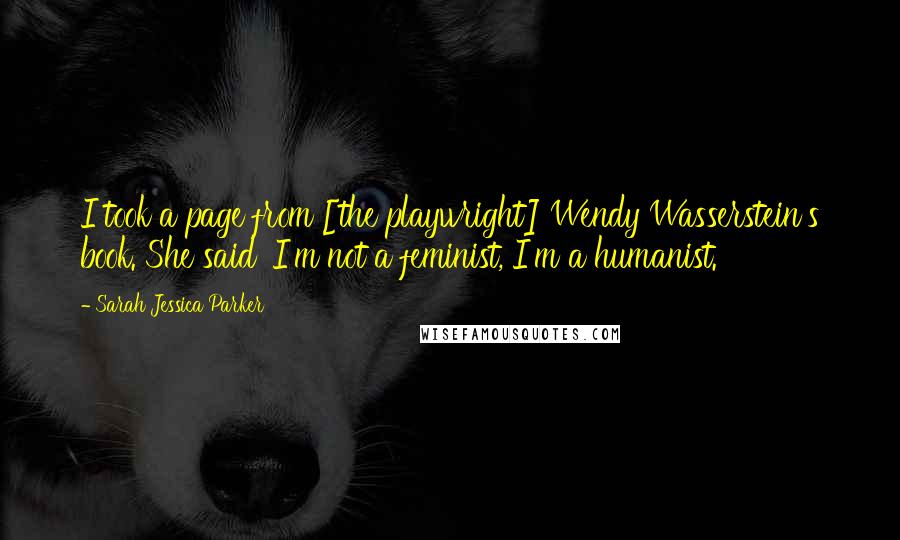 Sarah Jessica Parker Quotes: I took a page from [the playwright] Wendy Wasserstein's book. She said 'I'm not a feminist, I'm a humanist.'