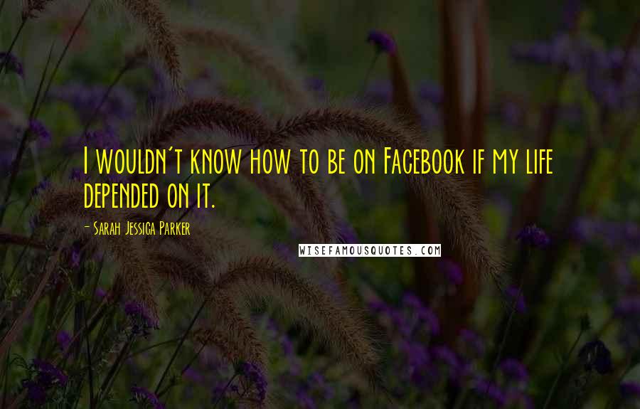 Sarah Jessica Parker Quotes: I wouldn't know how to be on Facebook if my life depended on it.