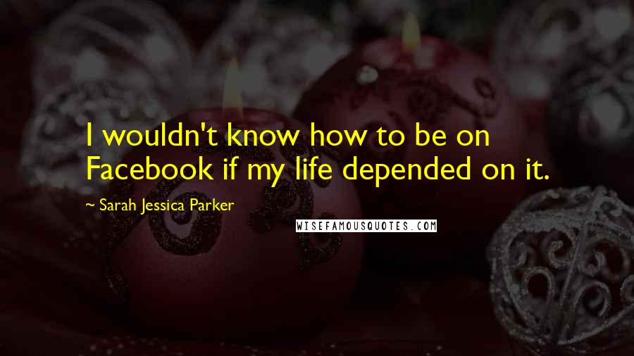 Sarah Jessica Parker Quotes: I wouldn't know how to be on Facebook if my life depended on it.