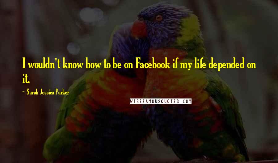 Sarah Jessica Parker Quotes: I wouldn't know how to be on Facebook if my life depended on it.