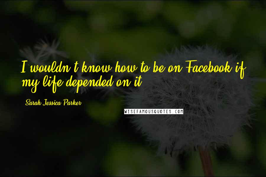 Sarah Jessica Parker Quotes: I wouldn't know how to be on Facebook if my life depended on it.