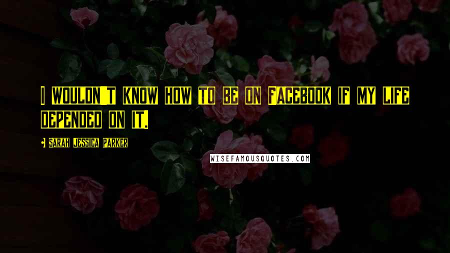 Sarah Jessica Parker Quotes: I wouldn't know how to be on Facebook if my life depended on it.