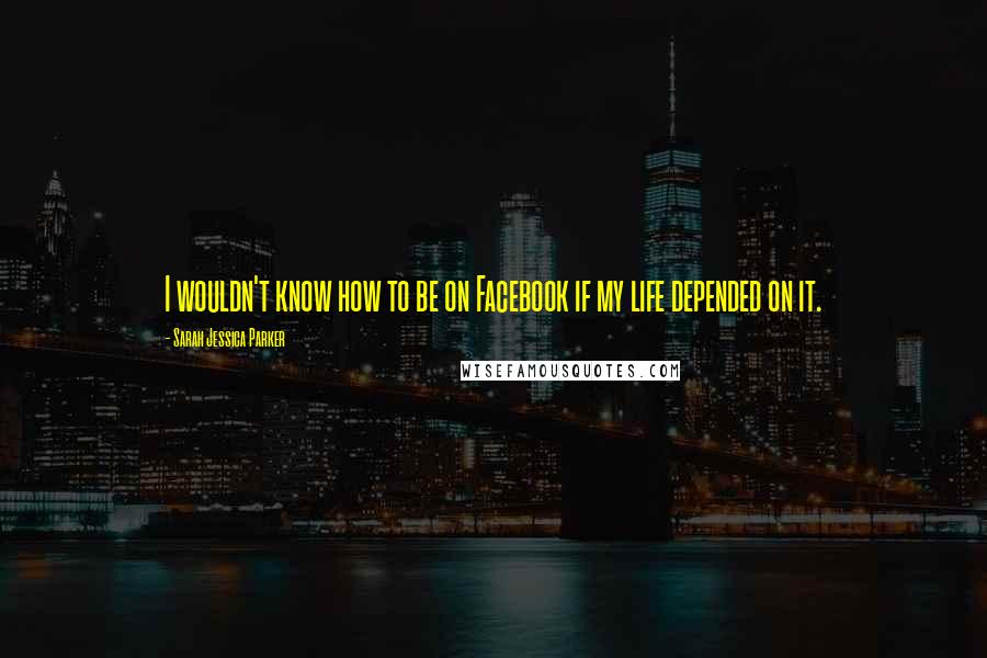 Sarah Jessica Parker Quotes: I wouldn't know how to be on Facebook if my life depended on it.