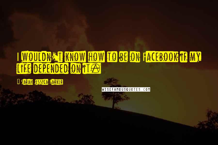 Sarah Jessica Parker Quotes: I wouldn't know how to be on Facebook if my life depended on it.